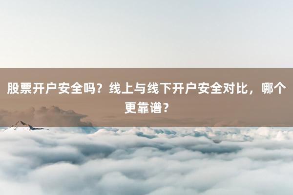 股票开户安全吗？线上与线下开户安全对比，哪个更靠谱？