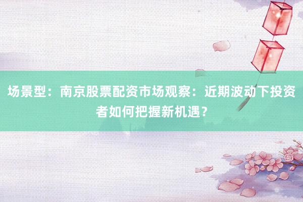 场景型：南京股票配资市场观察：近期波动下投资者如何把握新机遇？