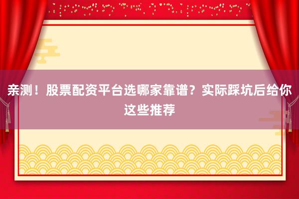 亲测！股票配资平台选哪家靠谱？实际踩坑后给你这些推荐