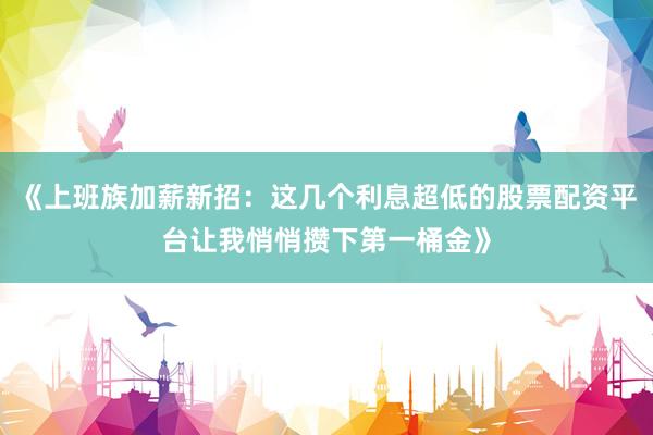 《上班族加薪新招：这几个利息超低的股票配资平台让我悄悄攒下第一桶金》