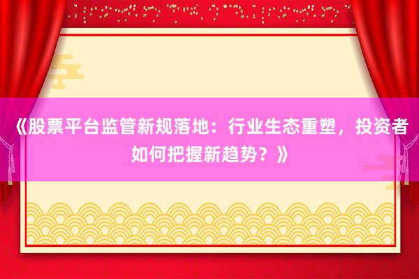 《股票平台监管新规落地：行业生态重塑，投资者如何把握新趋势？》