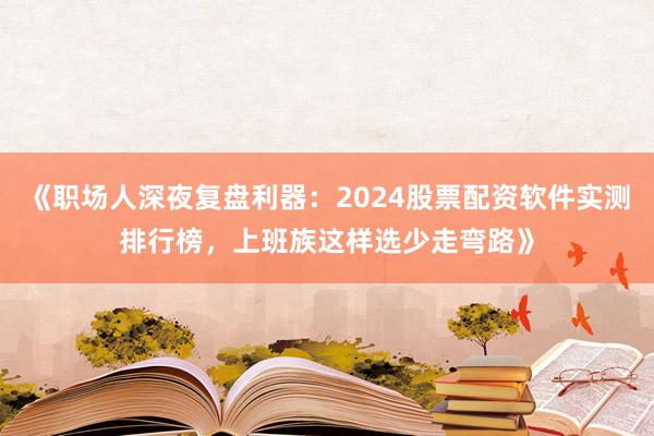 《职场人深夜复盘利器：2024股票配资软件实测排行榜，上班族这样选少走弯路》