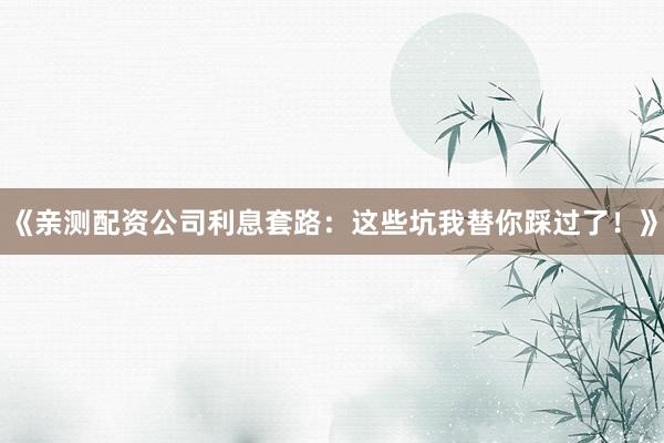 《亲测配资公司利息套路：这些坑我替你踩过了！》