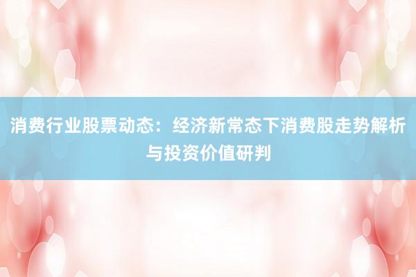 消费行业股票动态：经济新常态下消费股走势解析与投资价值研判