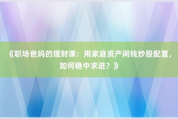 《职场爸妈的理财课：用家庭资产闲钱炒股配置，如何稳中求进？》