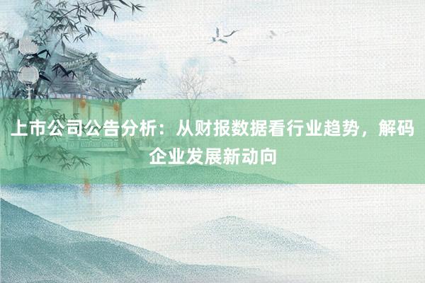 上市公司公告分析：从财报数据看行业趋势，解码企业发展新动向