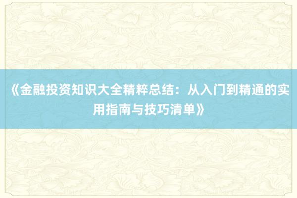 《金融投资知识大全精粹总结：从入门到精通的实用指南与技巧清单》