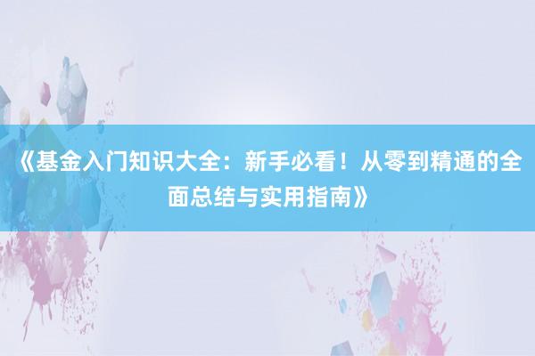 《基金入门知识大全：新手必看！从零到精通的全面总结与实用指南》