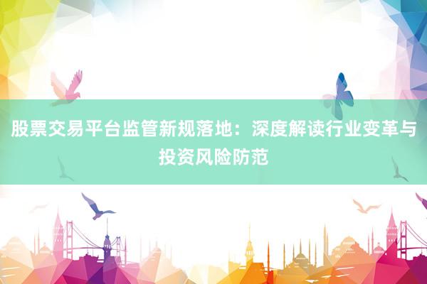 股票交易平台监管新规落地：深度解读行业变革与投资风险防范