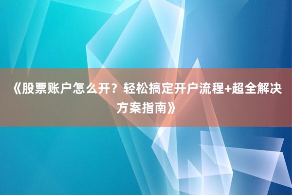 《股票账户怎么开?轻松搞定开户流程+超全解决方案指南》