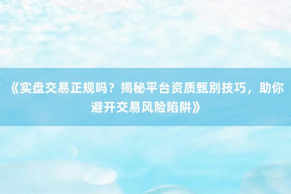 《实盘交易正规吗？揭秘平台资质甄别技巧，助你避开交易风险陷阱》