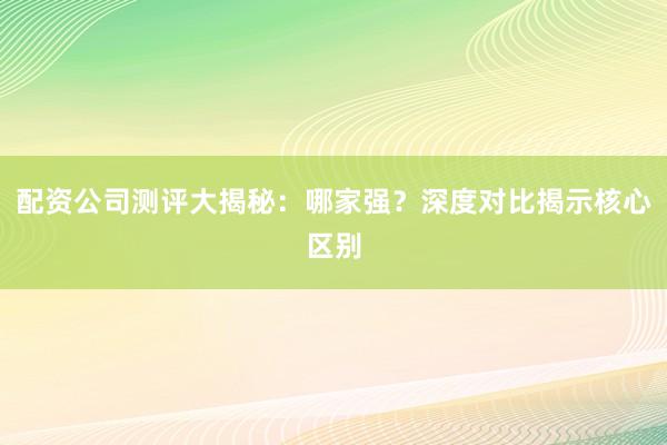 配资公司测评大揭秘：哪家强？深度对比揭示核心区别