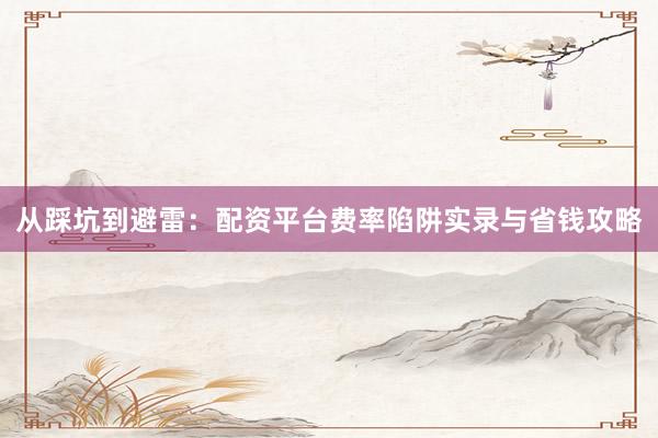从踩坑到避雷：配资平台费率陷阱实录与省钱攻略